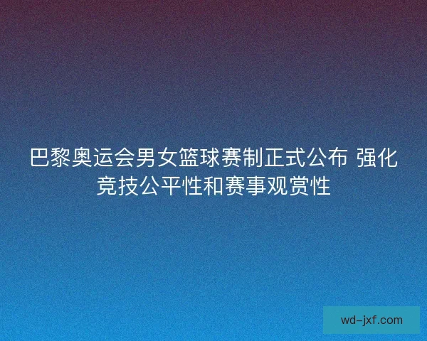 巴黎奥运会男女篮球赛制正式公布 强化竞技公平性和赛事观赏性 巴黎奥运会男女篮球赛制正式公布 强化竞技公平性和赛事观赏性