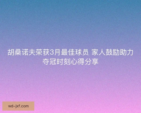 胡桑诺夫荣获3月最佳球员 家人鼓励助力夺冠时刻心得分享 胡桑诺夫荣获3月最佳球员 家人鼓励助力夺冠时刻心得分享