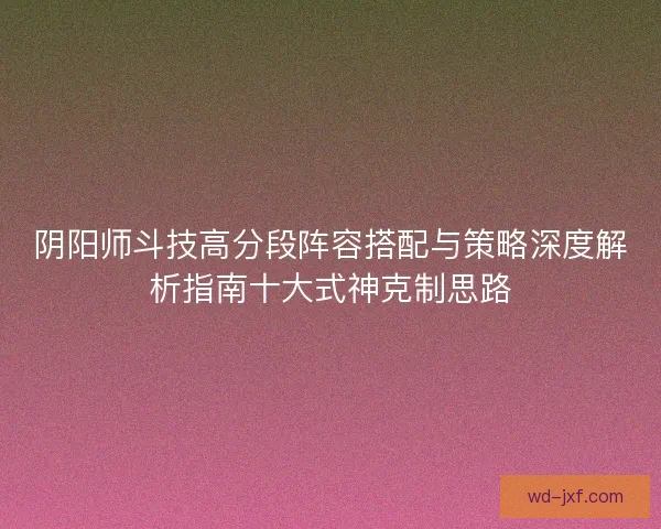 阴阳师斗技高分段阵容搭配与策略深度解析指南十大式神克制思路 阴阳师斗技高分段阵容搭配与策略深度解析指南十大式神克制思路