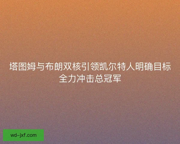 塔图姆与布朗双核引领凯尔特人明确目标全力冲击总冠军 塔图姆与布朗双核引领凯尔特人明确目标全力冲击总冠军