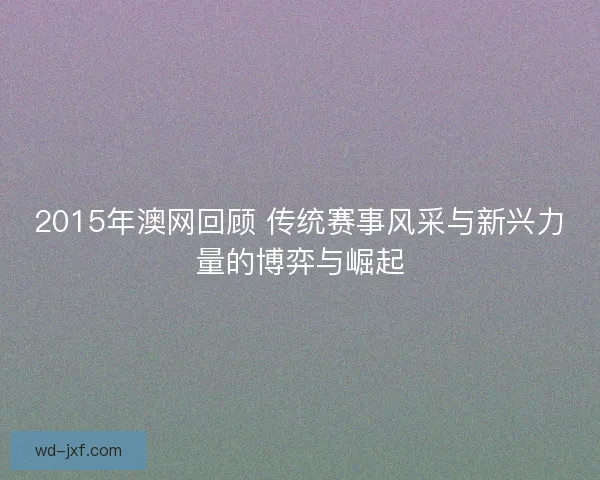 2015年澳网回顾 传统赛事风采与新兴力量的博弈与崛起 2015年澳网回顾 传统赛事风采与新兴力量的博弈与崛起