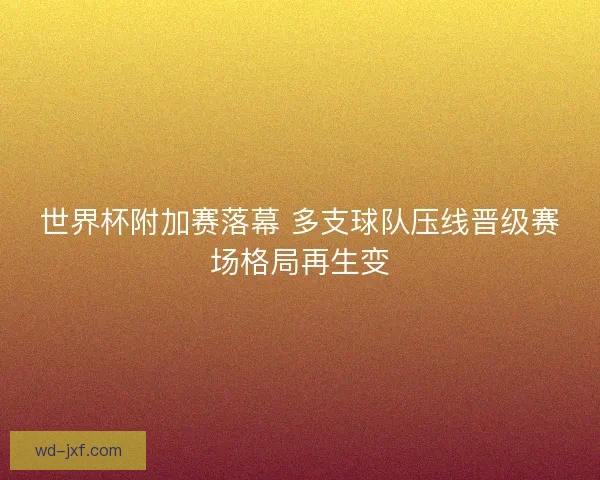 世界杯附加赛落幕 多支球队压线晋级赛场格局再生变 世界杯附加赛落幕 多支球队压线晋级赛场格局再生变