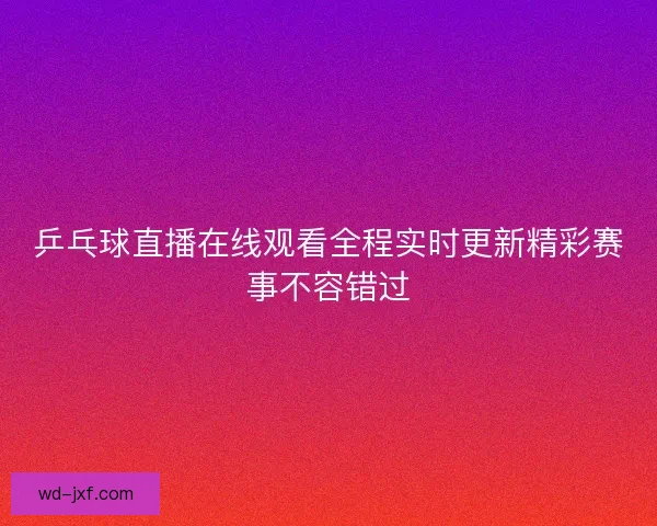 乒乓球直播在线观看全程实时更新精彩赛事不容错过 乒乓球直播在线观看全程实时更新精彩赛事不容错过