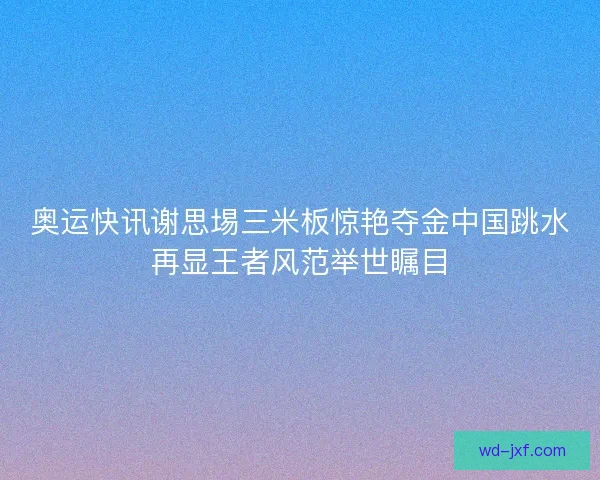 奥运快讯谢思埸三米板惊艳夺金中国跳水再显王者风范举世瞩目